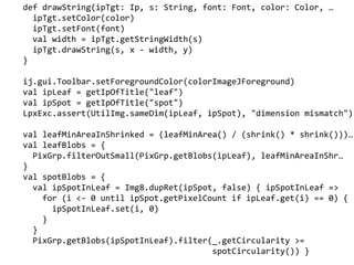 def drawString(ipTgt: Ip, s: String, font: Font, color: Color, 
ipTgt.setColor(color)
ipTgt.setFont(font)
val width = ipTgt.getStringWidth(s)
ipTgt.drawString(s, x - width, y)
}
ij.gui.Toolbar.setForegroundColor(colorImageJForeground)
val ipLeaf = getIpOfTitle("leaf")
val ipSpot = getIpOfTitle("spot")
LpxExc.assert(UtilImg.sameDim(ipLeaf, ipSpot), "dimension mismatch")
val leafMinAreaInShrinked = (leafMinArea() / (shrink() * shrink()))
val leafBlobs = {
PixGrp.filterOutSmall(PixGrp.getBlobs(ipLeaf), leafMinAreaInShr
}
val spotBlobs = {
val ipSpotInLeaf = Img8.dupRet(ipSpot, false) { ipSpotInLeaf =>
for (i <- 0 until ipSpot.getPixelCount if ipLeaf.get(i) == 0) {
ipSpotInLeaf.set(i, 0)
}
}
PixGrp.getBlobs(ipSpotInLeaf).filter(_.getCircularity >=
spotCircularity()) }
 