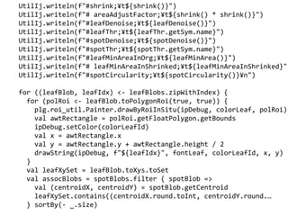 UtilIj.writeln(f"#shrink;?t${shrink()}")
UtilIj.writeln(f"# areaAdjustFactor;?t${shrink() * shrink()}")
UtilIj.writeln(f"#leafDenoise;?t${leafDenoise()}")
UtilIj.writeln(f"#leafThr;?t${leafThr.getSym.name}")
UtilIj.writeln(f"#spotDenoise;?t${spotDenoise()}")
UtilIj.writeln(f"#spotThr;?t${spotThr.getSym.name}")
UtilIj.writeln(f"#leafMinAreaInOrg;?t${leafMinArea()}")
UtilIj.writeln(f"# leafMinAreaInShrinked;?t${leafMinAreaInShrinked}"
UtilIj.writeln(f"#spotCircularity;?t${spotCircularity()}?n")
for ((leafBlob, leafIdx) <- leafBlobs.zipWithIndex) {
for (polRoi <- leafBlob.toPolygonRoi(true, true)) {
plg.roi_util.Painter.drawByRoiInSitu(ipDebug, colorLeaf, polRoi)
val awtRectangle = polRoi.getFloatPolygon.getBounds
ipDebug.setColor(colorLeafId)
val x = awtRectangle.x
val y = awtRectangle.y + awtRectangle.height / 2
drawString(ipDebug, f"${leafIdx}", fontLeaf, colorLeafId, x, y)
}
val leafXySet = leafBlob.toXys.toSet
val assocBlobs = spotBlobs.filter { spotBlob =>
val (centroidX, centroidY) = spotBlob.getCentroid
leafXySet.contains((centroidX.round.toInt, centroidY.round.
} sortBy(- _.size)
 