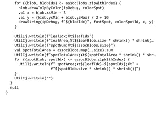 for ((blob, blobIdx) <- assocBlobs.zipWithIndex) {
blob.drawToIpByColor(ipDebug, colorSpot)
val x = blob.xsMin - 3
val y = (blob.ysMin + blob.ysMax) / 2 + 10
drawString(ipDebug, f"${blobIdx}", fontSpot, colorSpotId, x, y)
}
UtilIj.writeln(f"leafIdx;?t$leafIdx")
UtilIj.writeln(f"leafArea;?t${leafBlob.size * shrink() * shrink(
UtilIj.writeln(f"spotNum;?t${assocBlobs.size}")
val spotTotalArea = assocBlobs.map(_.size).sum
UtilIj.writeln(f"spotTotalArea;?t${spotTotalArea * shrink() * shr
for ((spotBlob, spotIdx) <- assocBlobs.zipWithIndex) {
UtilIj.writeln(f" spotArea;?t${leafIdx}-${spotIdx};?t" +
f"${spotBlob.size * shrink() * shrink()}")
}
UtilIj.writeln("")
}
null
}
 