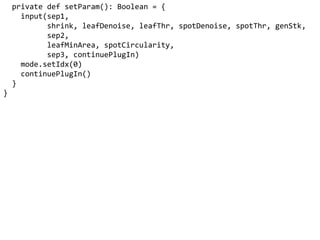 private def setParam(): Boolean = {
input(sep1,
shrink, leafDenoise, leafThr, spotDenoise, spotThr, genStk,
sep2,
leafMinArea, spotCircularity,
sep3, continuePlugIn)
mode.setIdx(0)
continuePlugIn()
}
}
 