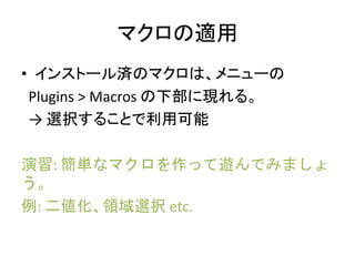 マクロの適用
• インストール済のマクロは、メニューの
Plugins > Macros の下部に現れる。
→ 選択することで利用可能
演習: 簡単なマクロを作って遊んでみましょ
う。
例: 二値化、領域選択 etc.
 