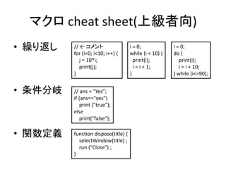 マクロ cheat sheet(上級者向)
• 繰り返し
• 条件分岐
• 関数定義
// ← コメント
for (i=0; i<10; i++) {
j = 10*i;
print(j);
}
i = 0;
while (i < 10) {
print(i);
i = i + 1;
}
i = 0;
do {
print(i);
i = i + 10;
} while (i<=90);
// ans = "Yes”;
if (ans=="yes”)
print ("true");
else
print("false");
function dispose(title) {
selectWindow(title) ;
run ("Close") ;
}
 