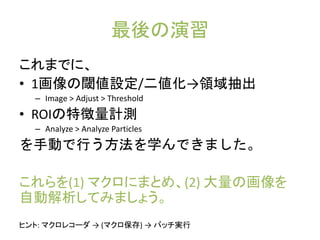 最後の演習
これまでに、
• 1画像の閾値設定/二値化→領域抽出
– Image > Adjust > Threshold
• ROIの特徴量計測
– Analyze > Analyze Particles
を手動で行う方法を学んできました。
これらを(1) マクロにまとめ、(2) 大量の画像を
自動解析してみましょう。
ヒント: マクロレコーダ → (マクロ保存) → バッチ実行
 