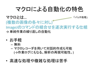 マクロによる自動化の特色
マクロとは…
(複数の画像の各々に対し)
ImageJのコマンドの組合せを逐次実行する仕組
→ 単純作業の繰り返しの自動化
• お手軽
– 無料
– マクロレコーダを用いて対話的作成も可能
(→作業ログにもなる。解析の再現可能性。)
• 高速な処理や複雑な処理は苦手
「バッチ処理」
 