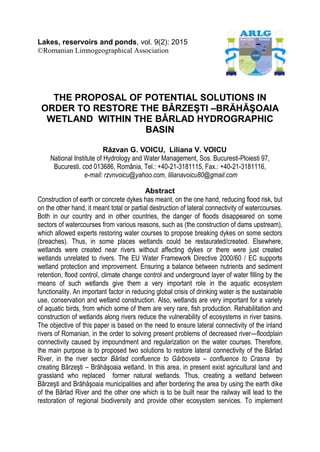 Lakes, reservoirs and ponds, vol. 9(2): 2015
©Romanian Limnogeographical Association
THE PROPOSAL OF POTENTIAL SOLUTIONS IN
ORDER TO RESTORE THE BÂRZEŞTI –BRĂHĂŞOAIA
WETLAND WITHIN THE BÂRLAD HYDROGRAPHIC
BASIN
Răzvan G. VOICU, Liliana V. VOICU
National Institute of Hydrology and Water Management, Sos. Bucuresti-Ploiesti 97,
Bucuresti, cod 013686, România, Tel.: +40-21-3181115, Fax.: +40-21-3181116,
e-mail: rzvnvoicu@yahoo.com, lilianavoicu80@gmail.com
Abstract
Construction of earth or concrete dykes has meant, on the one hand, reducing flood risk, but
on the other hand, it meant total or partial destruction of lateral connectivity of watercourses.
Both in our country and in other countries, the danger of floods disappeared on some
sectors of watercourses from various reasons, such as (the construction of dams upstream),
which allowed experts restoring water courses to propose breaking dykes on some sectors
(breaches). Thus, in some places wetlands could be restaurated/created. Elsewhere,
wetlands were created near rivers without affecting dykes or there were just created
wetlands unrelated to rivers. The EU Water Framework Directive 2000/60 / EC supports
wetland protection and improvement. Ensuring a balance between nutrients and sediment
retention, flood control, climate change control and underground layer of water filling by the
means of such wetlands give them a very important role in the aquatic ecosystem
functionality. An important factor in reducing global crisis of drinking water is the sustainable
use, conservation and wetland construction. Also, wetlands are very important for a variety
of aquatic birds, from which some of them are very rare, fish production. Rehabilitation and
construction of wetlands along rivers reduce the vulnerability of ecosystems in river basins.
The objective of this paper is based on the need to ensure lateral connectivity of the inland
rivers of Romanian, in the order to solving present problems of decreased river—floodplain
connectivity caused by impoundment and regularization on the water courses. Therefore,
the main purpose is to proposed two solutions to restore lateral connectivity of the Bârlad
River, in the river sector Bârlad confluence to Gârboveta – confluence to Crasna by
creating Bârzeşti – Brăhăşoaia wetland. In this area, in present exist agricultural land and
grassland who replaced former natural wetlands. Thus, creating a wetland between
Bârzeşti and Brăhăşoaia municipalities and after bordering the area by using the earth dike
of the Bârlad River and the other one which is to be built near the railway will lead to the
restoration of regional biodiversity and provide other ecosystem services. To implement
 