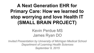 A Next Generation EHR for
Primary Care: How we learned to
stop worrying and love Health IT
(SMALL BRAIN PROJECT)
Kevin Perdue MS
James Ryan DO
Invited Presentation by University of Michigan Medical School
Department of Learning Health Sciences
September 9, 2015
 