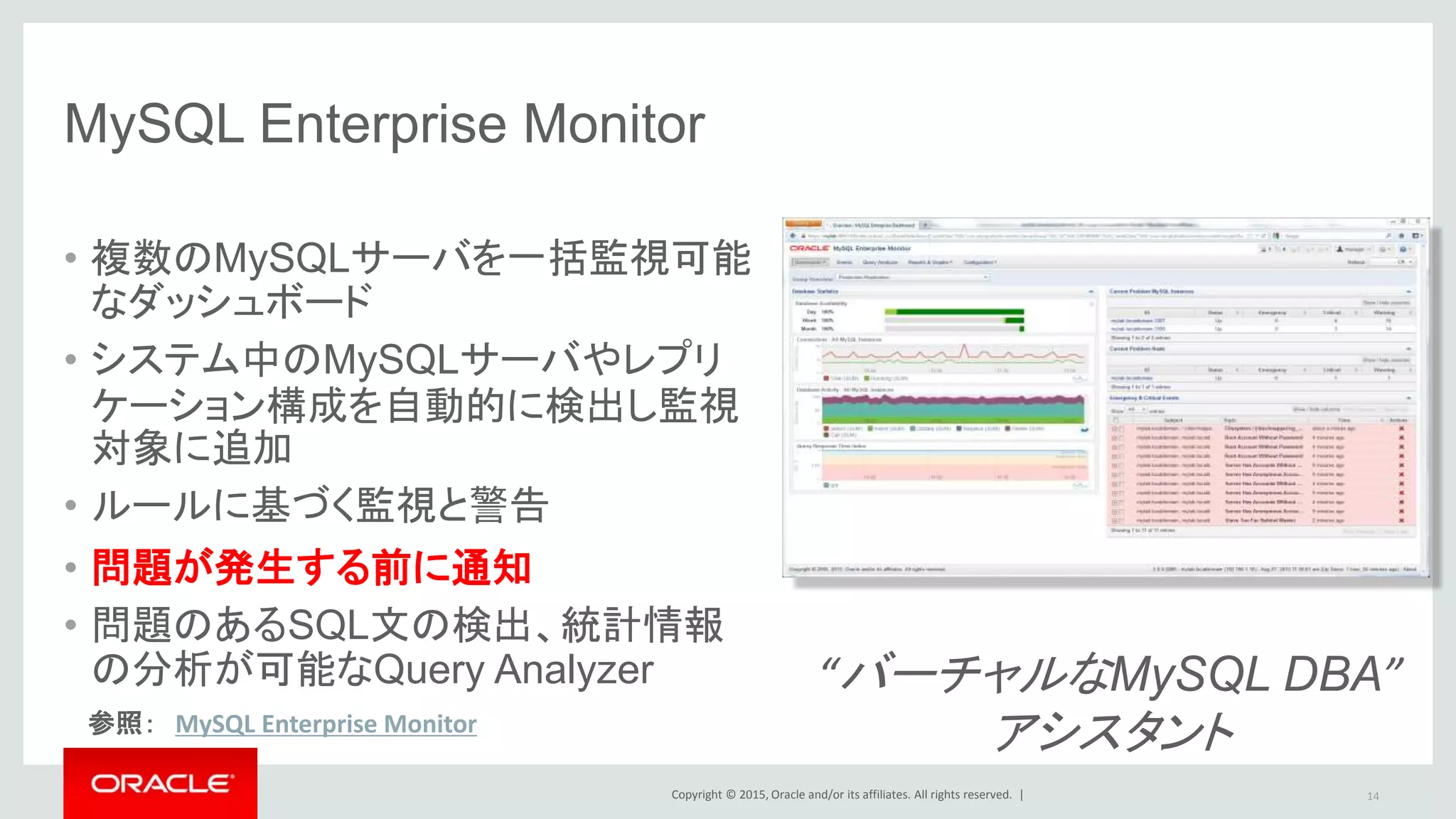 Copyright © 2015, Oracle and/or its affiliates. All rights reserved. |
“バーチャルなMySQL DBA”
アシスタント
MySQL Enterprise Monitor
• 複数のMySQLサーバを一括監視可能
なダッシュボード
• システム中のMySQLサーバやレプリ
ケーション構成を自動的に検出し監視
対象に追加
• ルールに基づく監視と警告
• 問題が発生する前に通知
• 問題のあるSQL文の検出、統計情報
の分析が可能なQuery Analyzer
参照： MySQL Enterprise Monitor
14
 