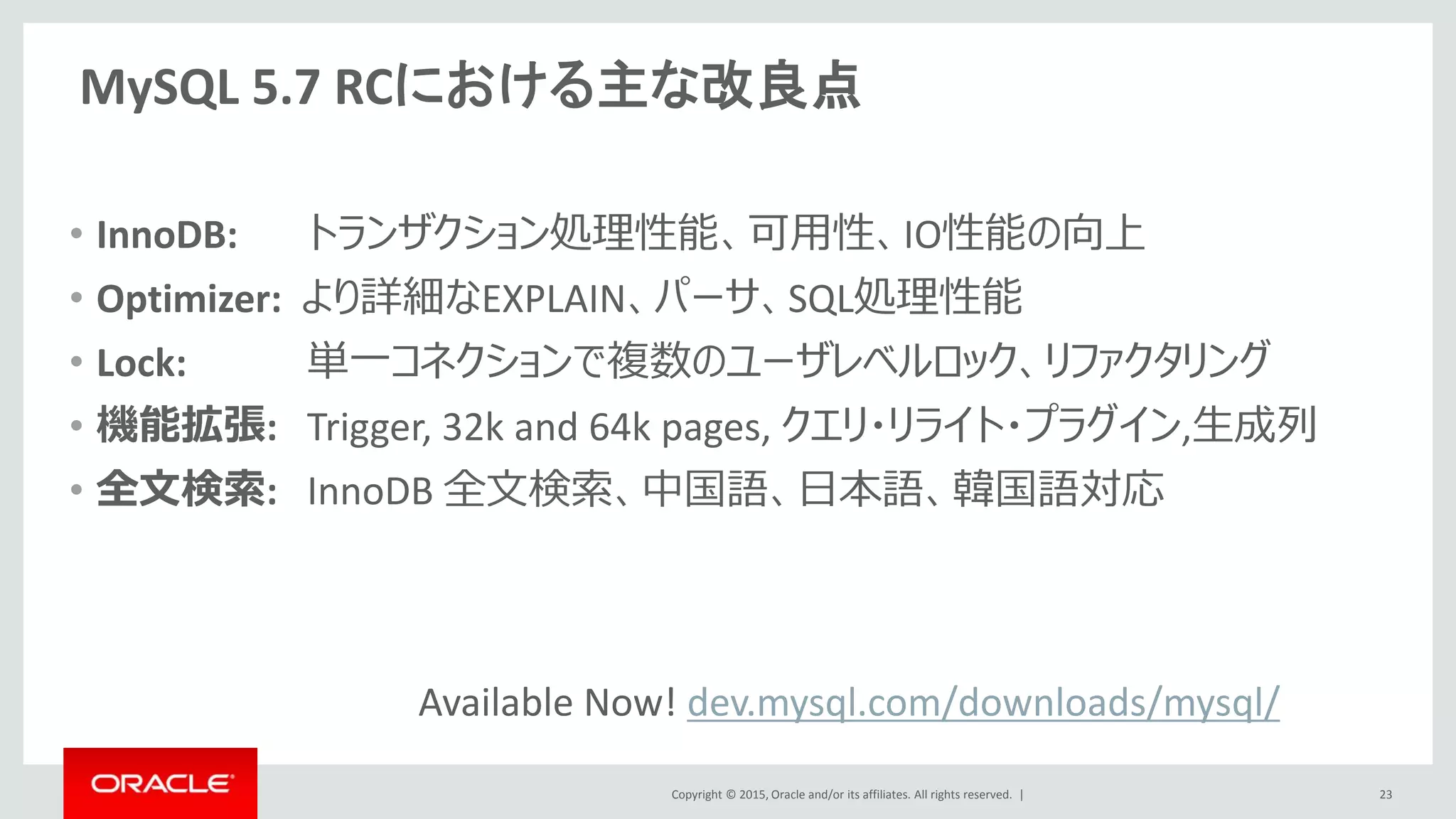 Copyright © 2015, Oracle and/or its affiliates. All rights reserved. |
MySQL 5.7 RCにおける主な改良点
• InnoDB: トランザクション処理性能、可用性、IO性能の向上
• Optimizer: より詳細なEXPLAIN、パーサ、SQL処理性能
• Lock: 単一コネクションで複数のユーザレベルロック、リファクタリング
• 機能拡張: Trigger, 32k and 64k pages, クエリ・リライト・プラグイン,生成列
• 全文検索: InnoDB 全文検索、中国語、日本語、韓国語対応
23
Available Now! dev.mysql.com/downloads/mysql/
 