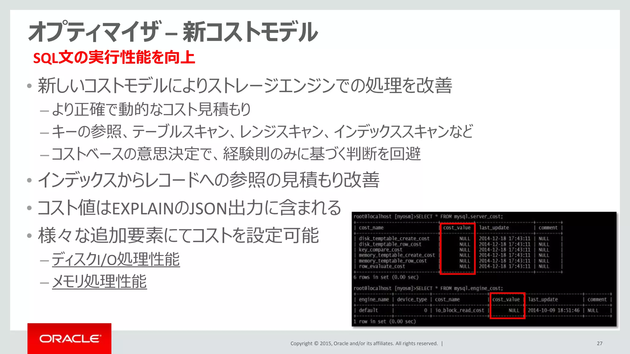 Copyright © 2015, Oracle and/or its affiliates. All rights reserved. |
オプティマイザ – 新コストモデル
• 新しいコストモデルによりストレージエンジンでの処理を改善
– より正確で動的なコスト見積もり
– キーの参照、テーブルスキャン、レンジスキャン、インデックススキャンなど
– コストベースの意思決定で、経験則のみに基づく判断を回避
• インデックスからレコードへの参照の見積もり改善
• コスト値はEXPLAINのJSON出力に含まれる
• 様々な追加要素にてコストを設定可能
– ディスクI/O処理性能
– メモリ処理性能
27
SQL文の実行性能を向上
 