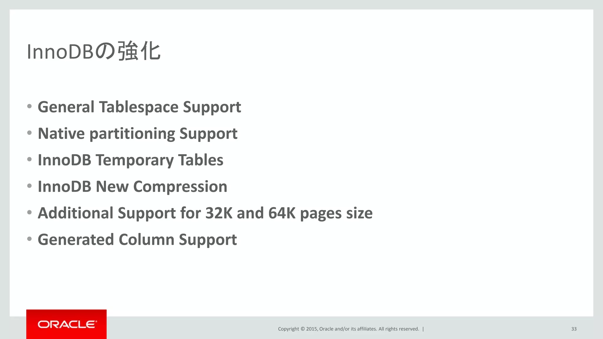 Copyright © 2015, Oracle and/or its affiliates. All rights reserved. |
InnoDBの強化
• General Tablespace Support
• Native partitioning Support
• InnoDB Temporary Tables
• InnoDB New Compression
• Additional Support for 32K and 64K pages size
• Generated Column Support
33
 