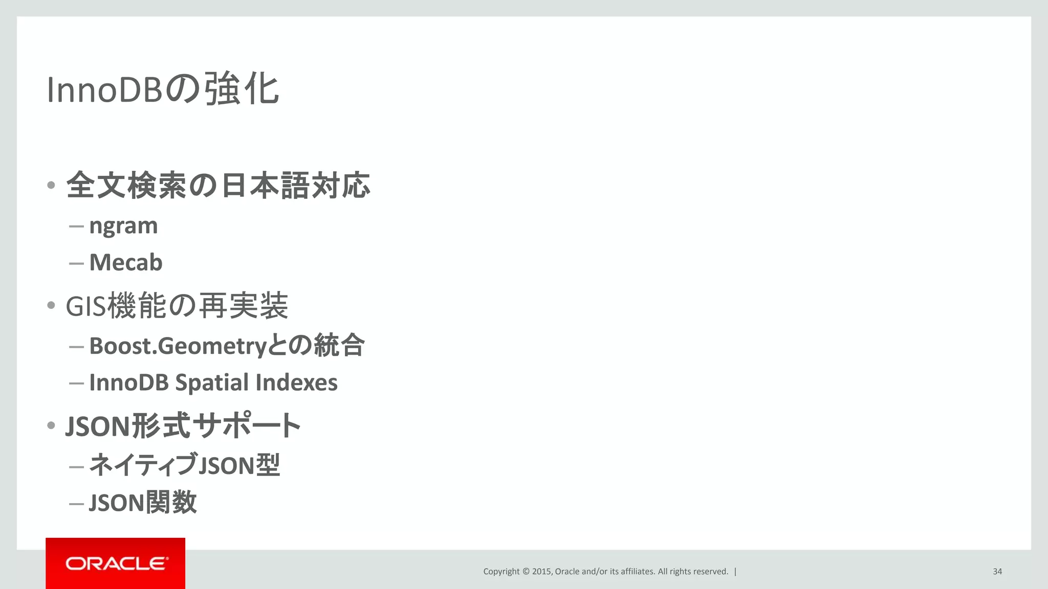 Copyright © 2015, Oracle and/or its affiliates. All rights reserved. |
InnoDBの強化
• 全文検索の日本語対応
– ngram
– Mecab
• GIS機能の再実装
– Boost.Geometryとの統合
– InnoDB Spatial Indexes
• JSON形式サポート
– ネイティブJSON型
– JSON関数
34
 