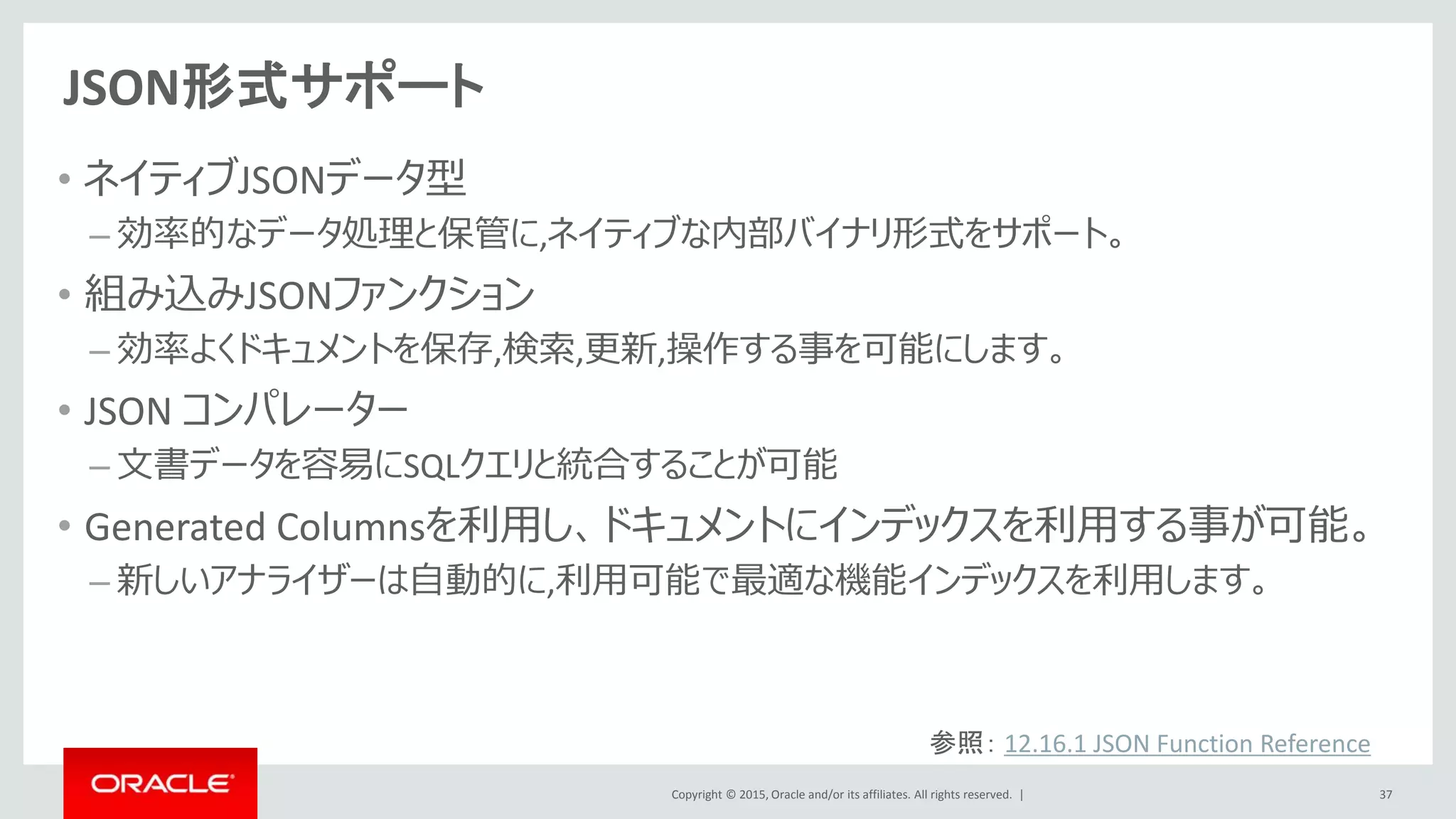 Copyright © 2015, Oracle and/or its affiliates. All rights reserved. |
JSON形式サポート
• ネイティブJSONデータ型
– 効率的なデータ処理と保管に,ネイティブな内部バイナリ形式をサポート。
• 組み込みJSONファンクション
– 効率よくドキュメントを保存,検索,更新,操作する事を可能にします。
• JSON コンパレーター
– 文書データを容易にSQLクエリと統合することが可能
• Generated Columnsを利用し、ドキュメントにインデックスを利用する事が可能。
– 新しいアナライザーは自動的に,利用可能で最適な機能インデックスを利用します。
37
参照： 12.16.1 JSON Function Reference
 