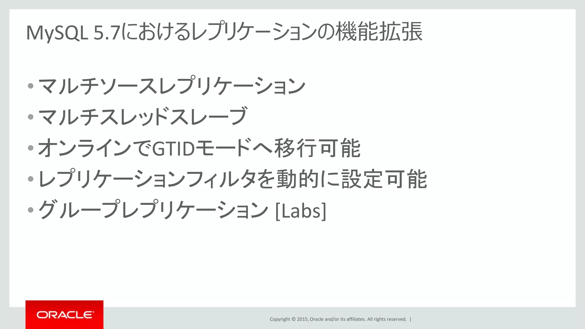 Copyright © 2015, Oracle and/or its affiliates. All rights reserved. |
MySQL 5.7におけるレプリケーションの機能拡張
•マルチソースレプリケーション
•マルチスレッドスレーブ
•オンラインでGTIDモードへ移行可能
•レプリケーションフィルタを動的に設定可能
•グループレプリケーション [Labs]
 