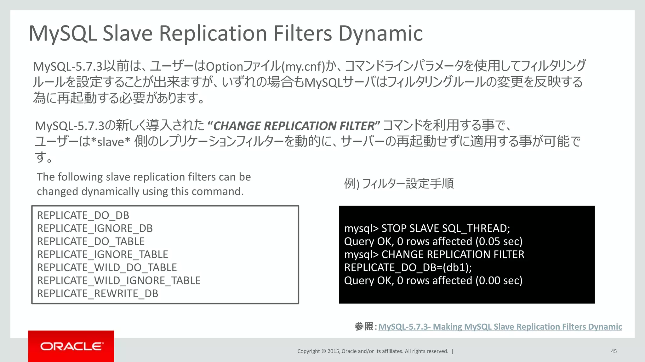Copyright © 2015, Oracle and/or its affiliates. All rights reserved. | 45
MySQL Slave Replication Filters Dynamic
REPLICATE_DO_DB
REPLICATE_IGNORE_DB
REPLICATE_DO_TABLE
REPLICATE_IGNORE_TABLE
REPLICATE_WILD_DO_TABLE
REPLICATE_WILD_IGNORE_TABLE
REPLICATE_REWRITE_DB
MySQL-5.7.3の新しく導入された “CHANGE REPLICATION FILTER” コマンドを利用する事で、
ユーザーは*slave* 側のレプリケーションフィルターを動的に、サーバーの再起動せずに適用する事が可能で
す。
MySQL-5.7.3以前は、ユーザーはOptionファイル(my.cnf)か、コマンドラインパラメータを使用してフィルタリング
ルールを設定することが出来ますが、いずれの場合もMySQLサーバはフィルタリングルールの変更を反映する
為に再起動する必要があります。
The following slave replication filters can be
changed dynamically using this command.
mysql> STOP SLAVE SQL_THREAD;
Query OK, 0 rows affected (0.05 sec)
mysql> CHANGE REPLICATION FILTER
REPLICATE_DO_DB=(db1);
Query OK, 0 rows affected (0.00 sec)
例) フィルター設定手順
参照：MySQL-5.7.3- Making MySQL Slave Replication Filters Dynamic
 