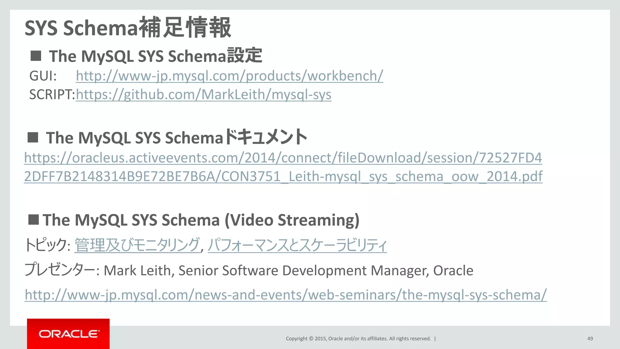 Copyright © 2015, Oracle and/or its affiliates. All rights reserved. |
SYS Schema補足情報
■The MySQL SYS Schema (Video Streaming)
トピック: 管理及びモニタリング, パフォーマンスとスケーラビリティ
プレゼンター: Mark Leith, Senior Software Development Manager, Oracle
http://www-jp.mysql.com/news-and-events/web-seminars/the-mysql-sys-schema/
49
■ The MySQL SYS Schemaドキュメント
https://oracleus.activeevents.com/2014/connect/fileDownload/session/72527FD4
2DFF7B2148314B9E72BE7B6A/CON3751_Leith-mysql_sys_schema_oow_2014.pdf
GUI: http://www-jp.mysql.com/products/workbench/
SCRIPT:https://github.com/MarkLeith/mysql-sys
■ The MySQL SYS Schema設定
 