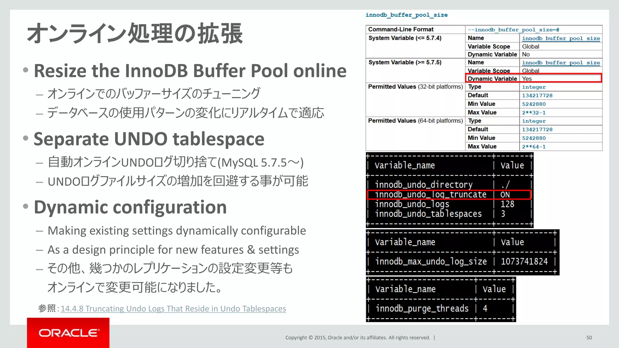 Copyright © 2015, Oracle and/or its affiliates. All rights reserved. |
オンライン処理の拡張
50
• Resize the InnoDB Buffer Pool online
– オンラインでのバッファーサイズのチューニング
– データベースの使用パターンの変化にリアルタイムで適応
• Separate UNDO tablespace
– 自動オンラインUNDOログ切り捨て(MySQL 5.7.5～)
– UNDOログファイルサイズの増加を回避する事が可能
• Dynamic configuration
– Making existing settings dynamically configurable
– As a design principle for new features & settings
– その他、幾つかのレプリケーションの設定変更等も
オンラインで変更可能になりました。
参照：14.4.8 Truncating Undo Logs That Reside in Undo Tablespaces
 