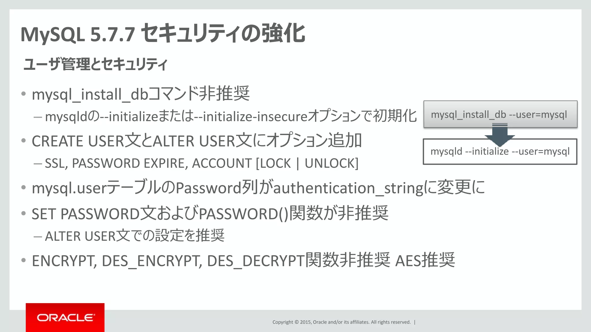 Copyright © 2015, Oracle and/or its affiliates. All rights reserved. |
MySQL 5.7.7 セキュリティの強化
• mysql_install_dbコマンド非推奨
– mysqldの--initializeまたは--initialize-insecureオプションで初期化
• CREATE USER文とALTER USER文にオプション追加
– SSL, PASSWORD EXPIRE, ACCOUNT [LOCK | UNLOCK]
• mysql.userテーブルのPassword列がauthentication_stringに変更に
• SET PASSWORD文およびPASSWORD()関数が非推奨
– ALTER USER文での設定を推奨
• ENCRYPT, DES_ENCRYPT, DES_DECRYPT関数非推奨 AES推奨
ユーザ管理とセキュリティ
mysqld --initialize --user=mysql
mysql_install_db --user=mysql
 