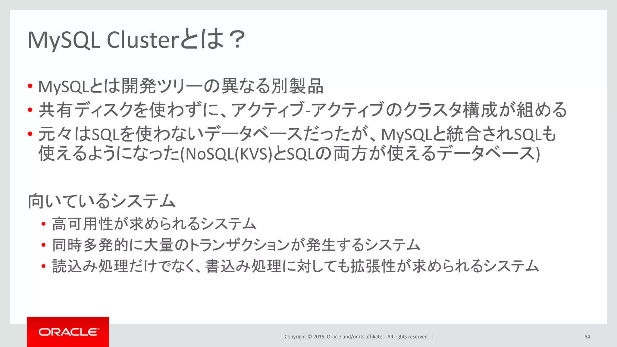 Copyright © 2015, Oracle and/or its affiliates. All rights reserved. |
MySQL Clusterとは？
• MySQLとは開発ツリーの異なる別製品
• 共有ディスクを使わずに、アクティブ-アクティブのクラスタ構成が組める
• 元々はSQLを使わないデータベースだったが、MySQLと統合されSQLも
使えるようになった(NoSQL(KVS)とSQLの両方が使えるデータベース)
向いているシステム
• 高可用性が求められるシステム
• 同時多発的に大量のトランザクションが発生するシステム
• 読込み処理だけでなく、書込み処理に対しても拡張性が求められるシステム
54
 