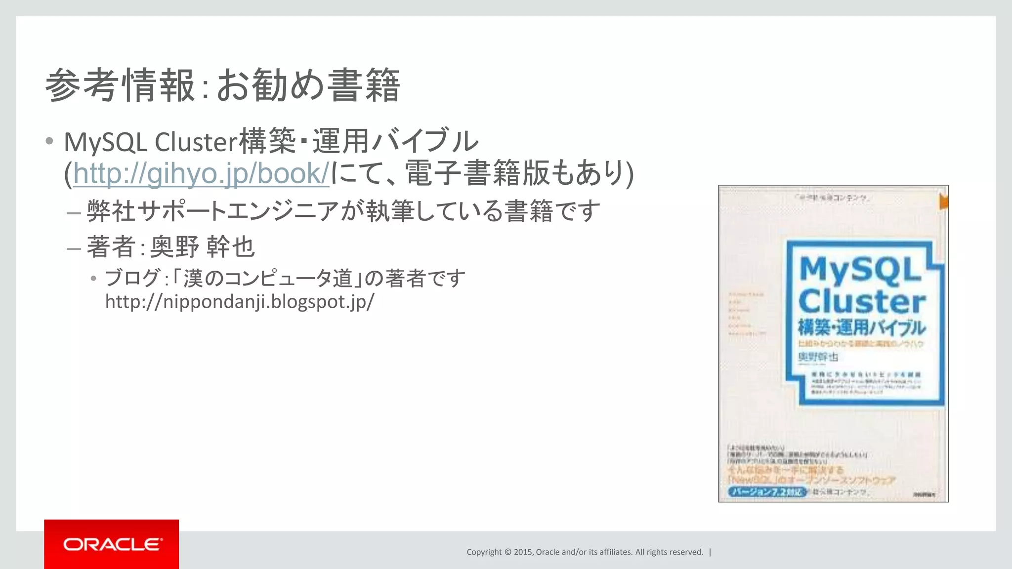 Copyright © 2015, Oracle and/or its affiliates. All rights reserved. |
参考情報：お勧め書籍
• MySQL Cluster構築・運用バイブル
(http://gihyo.jp/book/にて、電子書籍版もあり)
– 弊社サポートエンジニアが執筆している書籍です
– 著者：奥野 幹也
• ブログ：「漢のコンピュータ道」の著者です
http://nippondanji.blogspot.jp/
 