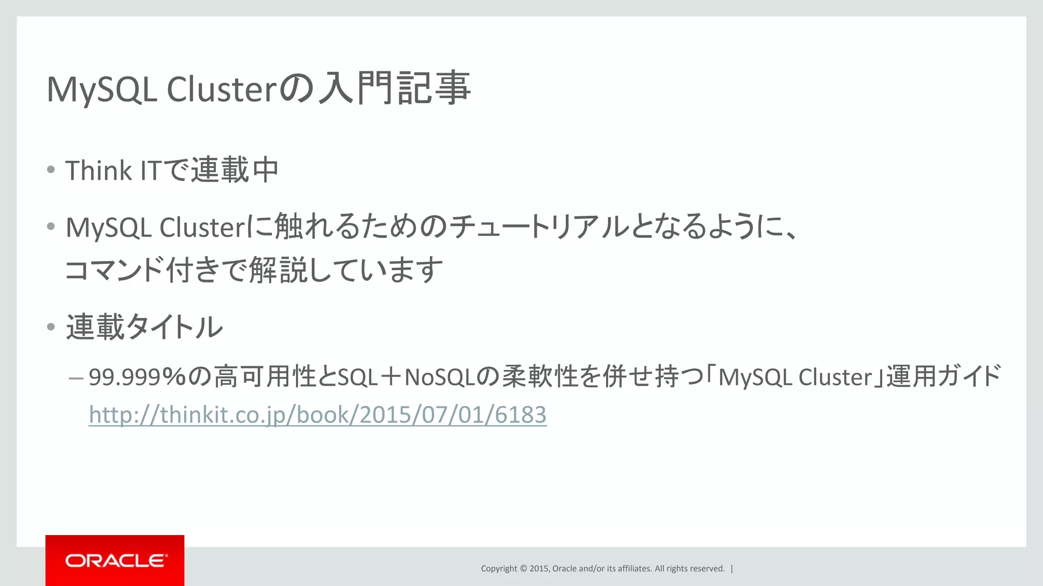 Copyright © 2015, Oracle and/or its affiliates. All rights reserved. |
MySQL Clusterの入門記事
• Think ITで連載中
• MySQL Clusterに触れるためのチュートリアルとなるように、
コマンド付きで解説しています
• 連載タイトル
– 99.999％の高可用性とSQL＋NoSQLの柔軟性を併せ持つ「MySQL Cluster」運用ガイド
http://thinkit.co.jp/book/2015/07/01/6183
 