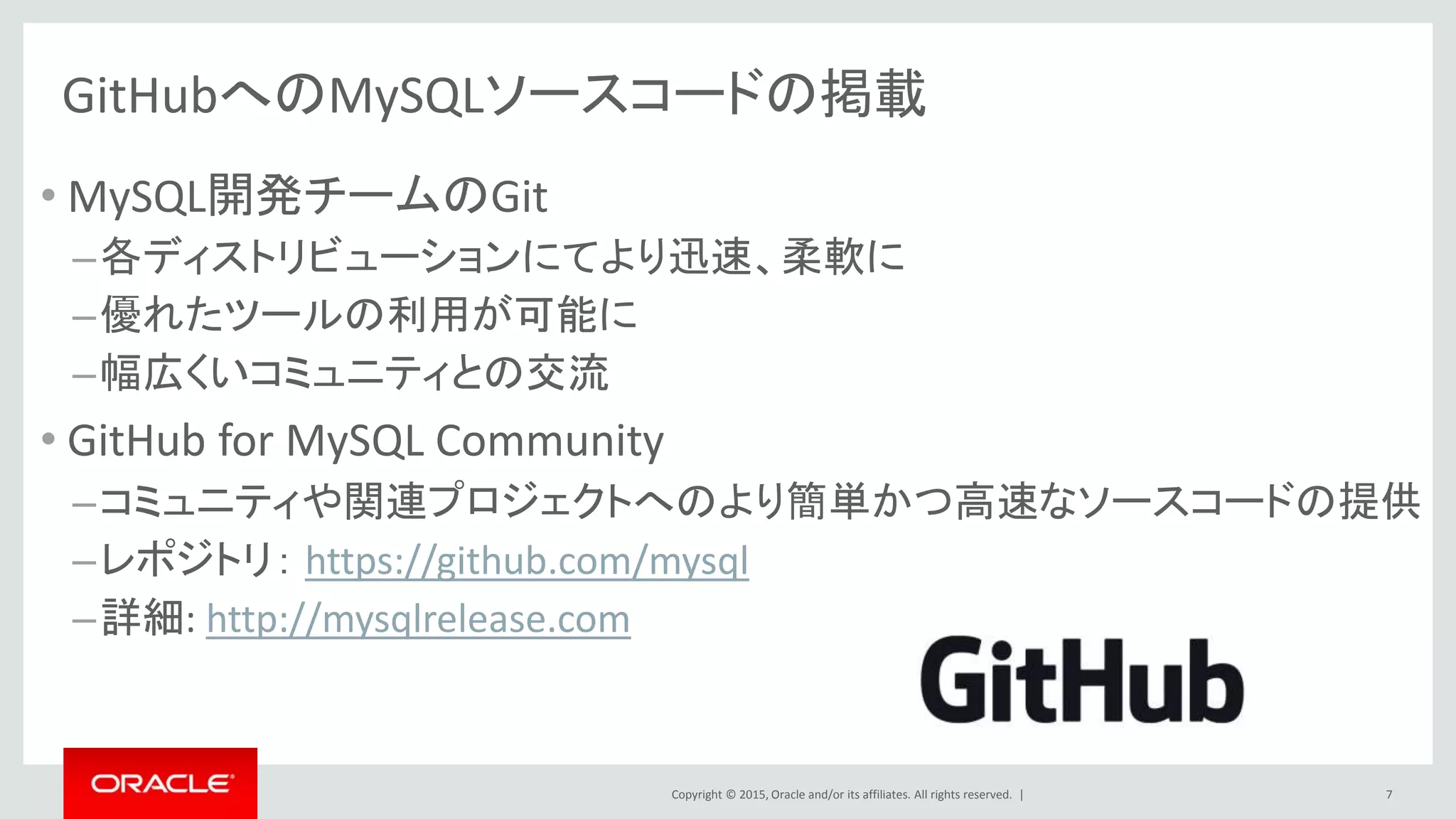 Copyright © 2015, Oracle and/or its affiliates. All rights reserved. |
GitHubへのMySQLソースコードの掲載
• MySQL開発チームのGit
–各ディストリビューションにてより迅速、柔軟に
–優れたツールの利用が可能に
–幅広くいコミュニティとの交流
• GitHub for MySQL Community
–コミュニティや関連プロジェクトへのより簡単かつ高速なソースコードの提供
–レポジトリ： https://github.com/mysql
–詳細: http://mysqlrelease.com
7
 