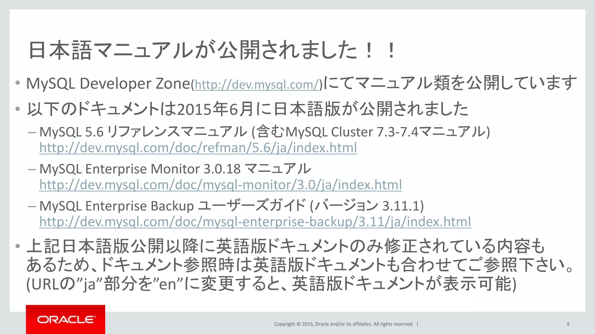 Copyright © 2015, Oracle and/or its affiliates. All rights reserved. |
日本語マニュアルが公開されました！！
• MySQL Developer Zone(http://dev.mysql.com/)にてマニュアル類を公開しています
• 以下のドキュメントは2015年6月に日本語版が公開されました
– MySQL 5.6 リファレンスマニュアル (含むMySQL Cluster 7.3-7.4マニュアル)
http://dev.mysql.com/doc/refman/5.6/ja/index.html
– MySQL Enterprise Monitor 3.0.18 マニュアル
http://dev.mysql.com/doc/mysql-monitor/3.0/ja/index.html
– MySQL Enterprise Backup ユーザーズガイド (バージョン 3.11.1)
http://dev.mysql.com/doc/mysql-enterprise-backup/3.11/ja/index.html
• 上記日本語版公開以降に英語版ドキュメントのみ修正されている内容も
あるため、ドキュメント参照時は英語版ドキュメントも合わせてご参照下さい。
(URLの”ja”部分を”en”に変更すると、英語版ドキュメントが表示可能)
8
 