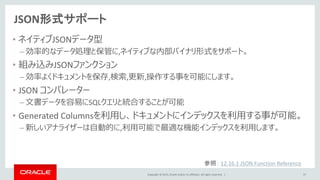 Copyright © 2015, Oracle and/or its affiliates. All rights reserved. |
JSON形式サポート
• ネイティブJSONデータ型
– 効率的なデータ処理と保管に,ネイティブな内部バイナリ形式をサポート。
• 組み込みJSONファンクション
– 効率よくドキュメントを保存,検索,更新,操作する事を可能にします。
• JSON コンパレーター
– 文書データを容易にSQLクエリと統合することが可能
• Generated Columnsを利用し、ドキュメントにインデックスを利用する事が可能。
– 新しいアナライザーは自動的に,利用可能で最適な機能インデックスを利用します。
37
参照： 12.16.1 JSON Function Reference
 