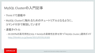 Copyright © 2015, Oracle and/or its affiliates. All rights reserved. |
MySQL Clusterの入門記事
• Think ITで連載中
• MySQL Clusterに触れるためのチュートリアルとなるように、
コマンド付きで解説しています
• 連載タイトル
– 99.999％の高可用性とSQL＋NoSQLの柔軟性を併せ持つ「MySQL Cluster」運用ガイド
http://thinkit.co.jp/book/2015/07/01/6183
 