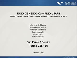 JOGO DE NEGOCIOS – PMO LISARB
PLANO DE INCENTIVO E DESENVOLVIMENTO DE ENERGIA EÓLICA
Jairo José de Oliveira
Bruno Boulle Matrai
Anderson Gaudêncio
Fabio Iaconelli
Juliana Poggi
Rafael Ferreira
São Paulo / Berrini
Turma GEEP 16
Setembro / 2015
 