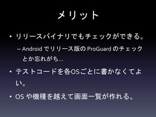 メリット
• リリースバイナリでもチェックができる。
– Android でリリース版の ProGuard のチェック
とか忘れがち…
• テストコードを各OSごとに書かなくてよ
い。
• OS や機種を越えて画面一覧が作れる。
 