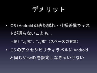 デメリット
• iOS / Android の表記揺れ・仕様差異でテス
トが通らないことも…
– 例）”25 枚”、”25枚”（スペースの有無）
• iOS のアクセシビリティラベルにAndroid
と同じViewID を設定しなきゃいけない
 
