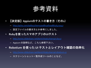 参考資料
• 【決定版】Appiumのテストの書き方（その2）
– http://qiita.com/tabbyz/items/a08b5af00a865d473047
– 設定ファイルの書き方とか参考にしました。
• Rubyを使ったスマホアプリのUIテスト
– http://www.slideshare.net/kenichitatsuhama/rubyui
– Appium の説明など、こちら参照下さい。
• Robotium を使った UI テストとレイアウト確認の効率化
– http://www.slideshare.net/kenichitatsuhama/robotium-ui
– スクリーンショット一覧作成ツールのことなど。
 