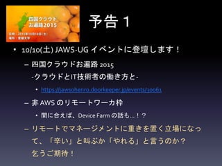 予告１
• 10/10(土) JAWS-UG イベントに登壇します！
– 四国クラウドお遍路 2015
-クラウドとIT技術者の働き方と-
• https://jawsohenro.doorkeeper.jp/events/30061
– 非 AWS のリモートワーカ枠
• 間に合えば、Device Farm の話も…！？
– リモートでマネージメントに重きを置く立場になっ
て、「辛い」と叫ぶか「やれる」と言うのか？
乞うご期待！
 