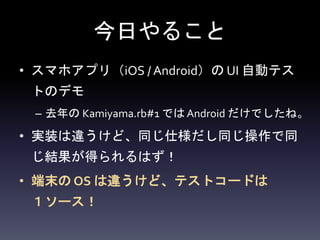 今日やること
• スマホアプリ（iOS / Android）の UI 自動テス
トのデモ
– 去年の Kamiyama.rb#1 では Android だけでしたね。
• 実装は違うけど、同じ仕様だし同じ操作で同
じ結果が得られるはず！
• 端末の OS は違うけど、テストコードは
１ソース！
 