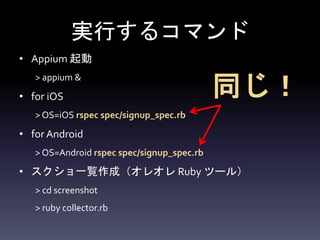 実行するコマンド
• Appium 起動
> appium &
• for iOS
> OS=iOS rspec spec/signup_spec.rb
• for Android
> OS=Android rspec spec/signup_spec.rb
• スクショ一覧作成（オレオレ Ruby ツール）
> cd screenshot
> ruby collector.rb
同じ！
 
