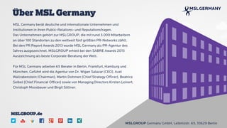 MSL Germany berät deutsche und internationale Unternehmen und
Institutionen in ihren Public-Relations- und Reputationsfragen.
Das Unternehmen gehört zur MSLGROUP, die mit rund 3.000 Mitarbeitern
an über 100 Standorten zu den weltweit fünf größten PR-Networks zählt.
Bei den PR Report Awards 2013 wurde MSL Germany als PR-Agentur des
Jahres ausgezeichnet. MSLGROUP erhielt bei den SABRE Awards 2013
Auszeichnung als beste Corporate-Beratung der Welt.
Für MSL Germany arbeiten 65 Berater in Berlin, Frankfurt, Hamburg und
München. Geführt wird die Agentur von Dr. Wigan Salazar (CEO), Axel
Wallrabenstein (Chairman), Martin Dohmen (Chief Strategy Officer), Beatrice
Seibel (Chief Financial Officer) sowie von Managing Directors Kirsten Leinert,
Christoph Moosbauer und Birgit Söllner.
Über MSL Germany
MSLGROUP Germany GmbH, Leibnizstr. 65, 10629 Berlin
MSLGROUP.de
 
