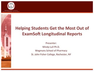 Helping	
  Students	
  Get	
  the	
  Most	
  Out	
  of	
  
ExamSo8	
  Longitudinal	
  Reports	
  
Presenter:	
  
Mindy	
  Lull	
  Ph.D.	
  	
  
Wegmans	
  School	
  of	
  Pharmacy	
  
St.	
  John	
  Fisher	
  College,	
  Rochester,	
  NY	
  
	
  
 