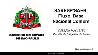 SECRETARIA DA EDUCAÇÃO
22 de setembro de 2015
SARESP/SAEB,
Fluxo, Base
Nacional Comum
GOVERNO DO ESTADO
DE SÃO PAULO
CGEB/CIMA/SUBSEC
Reunião de Dirigentes de Ensino
 