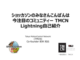 ショッカソンのみなさんこんばんは
今注目のコミュニティー TMCN
Lightning自己紹介
Tokyo MotionControl Network
(TMCN)
Co-founder 前本 知志
 