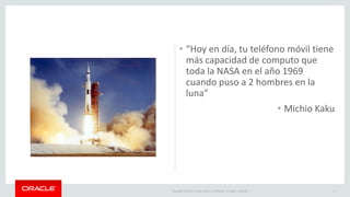 Copyright © 2015 Oracle and/or its affiliates. All rights reserved. |
• “Hoy en día, tu teléfono móvil tiene
más capacidad de computo que
toda la NASA en el año 1969
cuando puso a 2 hombres en la
luna”
• Michio Kaku
2
 