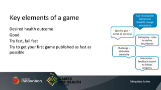 Desired health outcome
Good
Try fast, fail fast
Try to get your first game published as fast as
possible
Key elements of a game
Specific goal –
sense of purpose
Gameplay - rules
to define
boundaries
Interaction -
feedback system
to follow
progress
Challenge –
stimulate
creativity
Can incorporate
behavioral
(health) change
procedures
 
