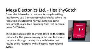 Mega Electonics Ltd. - HealthyGotch
Game idea is based on a one minute deep breathing
test develop by a German neurophysiologist, where the
regulation of autonomic nervous system is being
measured through deep breathing from that particular
person’s ECG data.
The mobile app creates an avatar based on the gotten
test results. The game encourages the user to improve
the avatar through training since with better test
results one is rewarded with a happier, more relaxed
avatar.
 