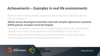 App to increase young people’s awareness about their own well-being and the
ways to improve it
Motion sensors based game have been used with complex regional pain syndrome
(CRPS) patients at Kuopio University Hospital
Hand-eye coordination with touchscreen gaming table with stroke rehabilitation
patients at the Finnish Brain Research and Rehabilitation Center Neuron
Increase physical activity and decreasing sedentary time among school-aged
children using physically activating gaming applications
Achievements – Examples in real life environments
 