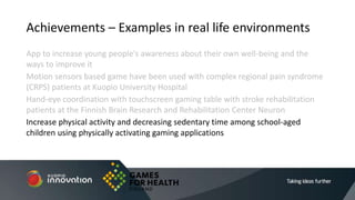 App to increase young people’s awareness about their own well-being and the
ways to improve it
Motion sensors based game have been used with complex regional pain syndrome
(CRPS) patients at Kuopio University Hospital
Hand-eye coordination with touchscreen gaming table with stroke rehabilitation
patients at the Finnish Brain Research and Rehabilitation Center Neuron
Increase physical activity and decreasing sedentary time among school-aged
children using physically activating gaming applications
Achievements – Examples in real life environments
 