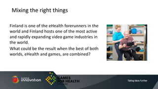 Finland is one of the eHealth forerunners in the
world and Finland hosts one of the most active
and rapidly expanding video game industries in
the world.
What could be the result when the best of both
worlds, eHealth and games, are combined?
Mixing the right things
 
