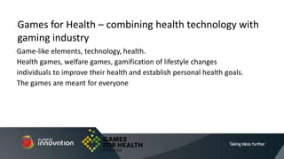 Game-like elements, technology, health.
Health games, welfare games, gamification of lifestyle changes
individuals to improve their health and establish personal health goals.
The games are meant for everyone
Games for Health – combining health technology with
gaming industry
 