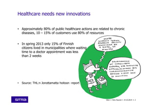 • Approximately 80% of public healthcare actions are related to chronic
diseases, 10 – 15% of customers use 80% of resources
• In spring 2013 only 15% of Finnish
citizens lived in municipalities where waiting
time to a doctor appointment was less
than 2 weeks
• Source: THL:n Jonottamatta hoitoon -report
2Sitra • Eero Raunio • 14.10.2014 •
Healthcare needs new innovations
 
