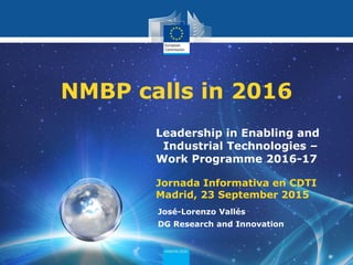 PolicyResearch and
Innovation
Leadership in Enabling and
Industrial Technologies –
Work Programme 2016-17
Jornada Informativa en CDTI
Madrid, 23 September 2015
NMBP calls in 2016
José-Lorenzo Vallés
DG Research and Innovation
 