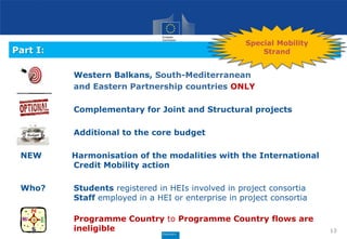 Part I:
Western Balkans, South-Mediterranean
and Eastern Partnership countries ONLY
Complementary for Joint and Structural projects
Additional to the core budget
NEW Harmonisation of the modalities with the International
Credit Mobility action
Who? Students registered in HEIs involved in project consortia
Staff employed in a HEI or enterprise in project consortia
Programme Country to Programme Country flows are
ineligible 13
Special Mobility
Strand
 