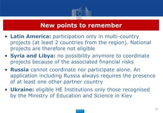 New points to remember
• Latin America: participation only in multi-country
projects (at least 2 countries from the region). National
projects are therefore not eligible
• Syria and Libya: no possibility anymore to coordinate
projects because of the associated financial risks
• Russia cannot coordinate nor participate alone. An
application including Russia always requires the presence
of at least one other partner country
• Ukraine: eligible HE Institutions only those recognised
by the Ministry of Education and Science in Kiev
22
 
